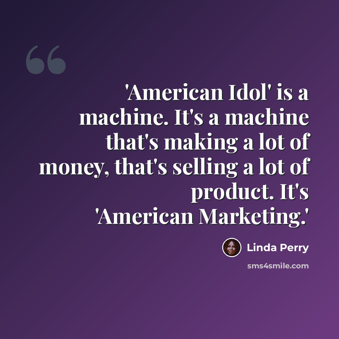 “'American Idol' is a machine. It's a machine that's making a lot of money, that's selling a lot of product. It's 'American Marketing.'” quote by Linda Perry