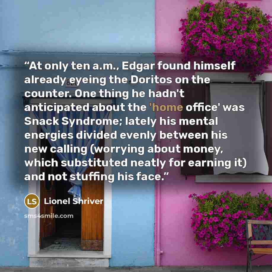 “At only ten a.m., Edgar found himself already eyeing the Doritos on the counter. One thing he hadn't anticipated about the 'home office' was Snack Syndrome; lately his mental energies divided evenly between his new calling (worrying about money, which substituted neatly for earning it) and not…” quote by Lionel Shriver
