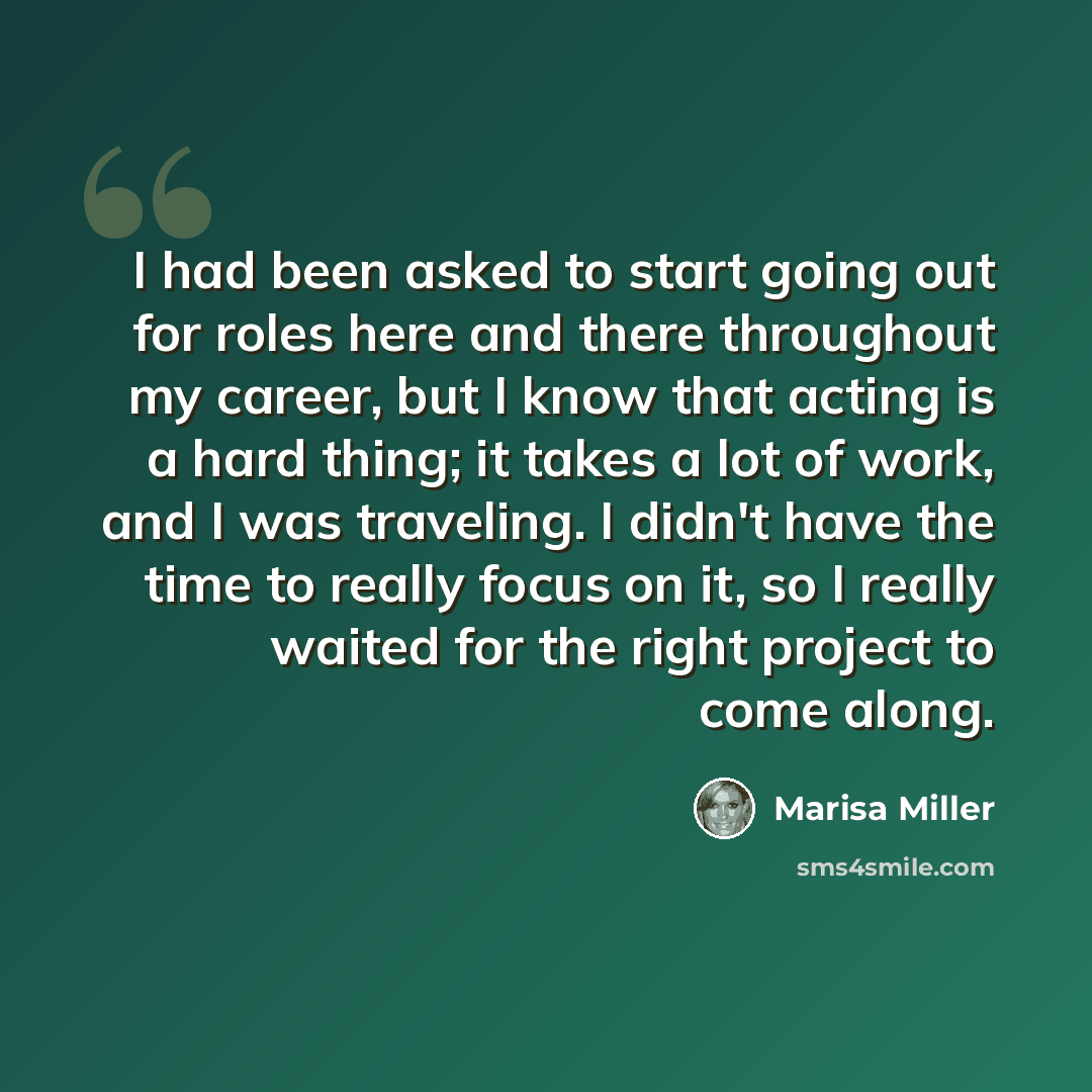 “I had been asked to start going out for roles here and there throughout my career, but I know that acting is a hard thing; it takes a lot of work, and I was traveling. I didn't have the time to really focus on it, so I really waited for the right project to come along.” quote by Marisa Miller