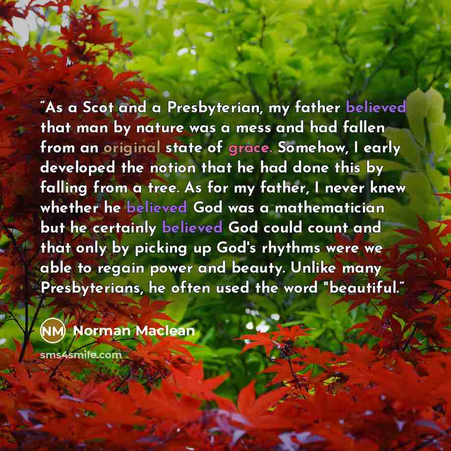 “As a Scot and a Presbyterian, my father believed that man by nature was a mess and had fallen from an original state of grace. Somehow, I early developed the notion that he had done this by falling from a tree. As for my father, I never knew whether he believed God was a mathematician but he…” quote by Norman Maclean