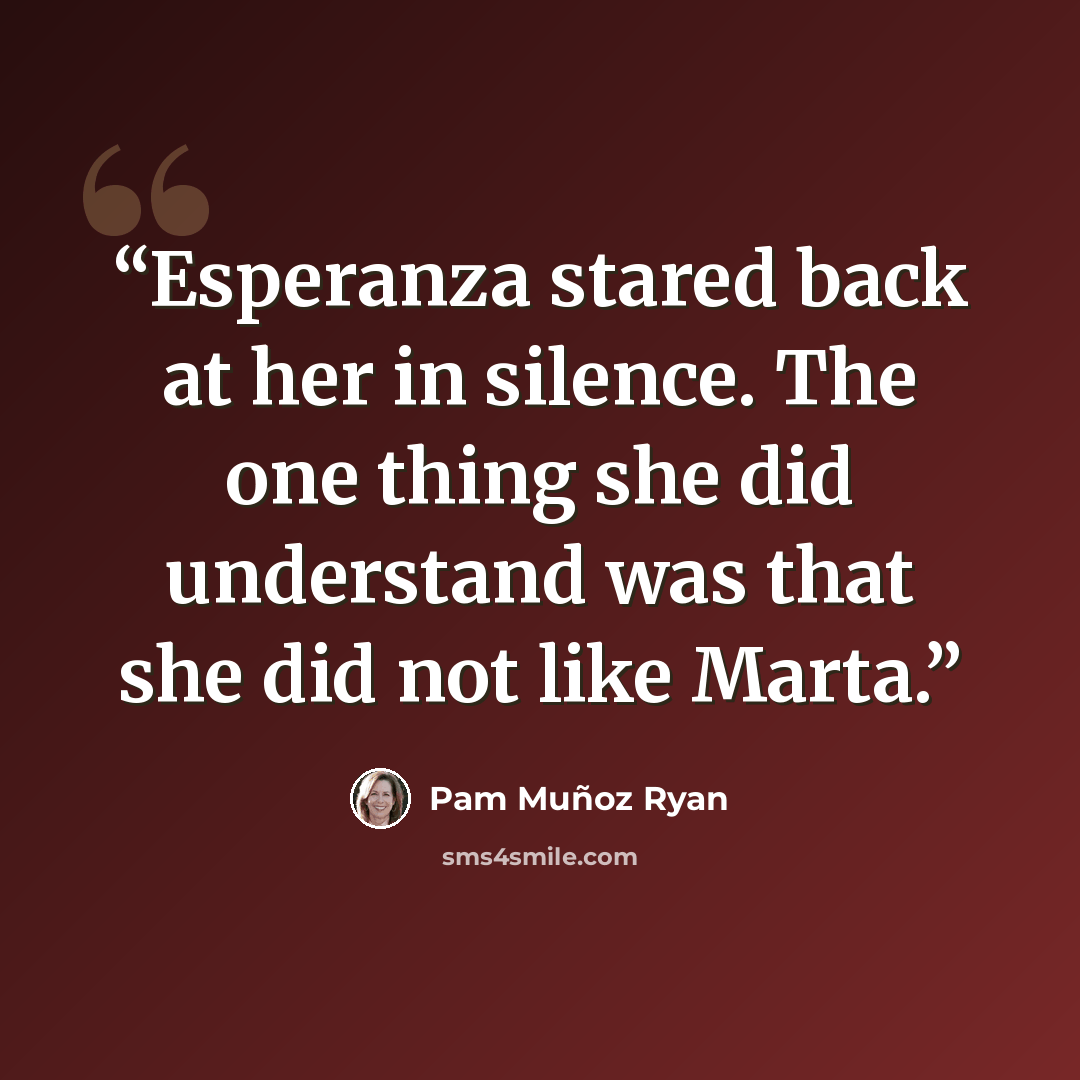 “Esperanza stared back at her in silence. The one thing she did understand was that she did not like Marta.” quote by Pam Muñoz Ryan