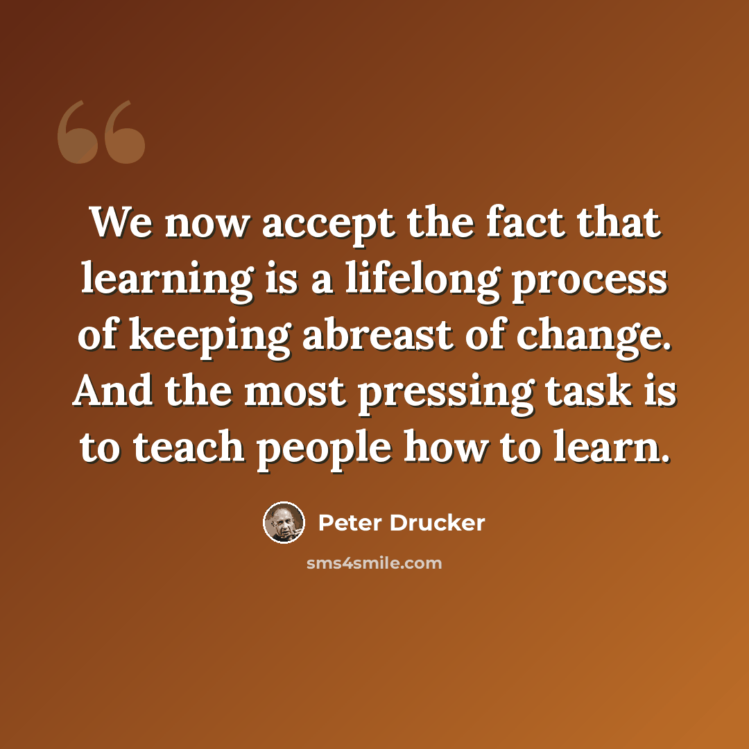 “We now accept the fact that learning is a lifelong process of keeping abreast of change. And the most pressing task is to teach people how to learn.” quote by Peter Drucker