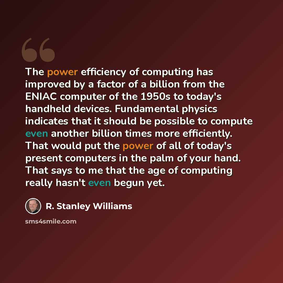 “The power efficiency of computing has improved by a factor of a billion from the ENIAC computer of the 1950s to today's handheld devices. Fundamental physics indicates that it should be possible to compute even another billion times more efficiently. That would put the power of all of today's…” quote by R. Stanley Williams