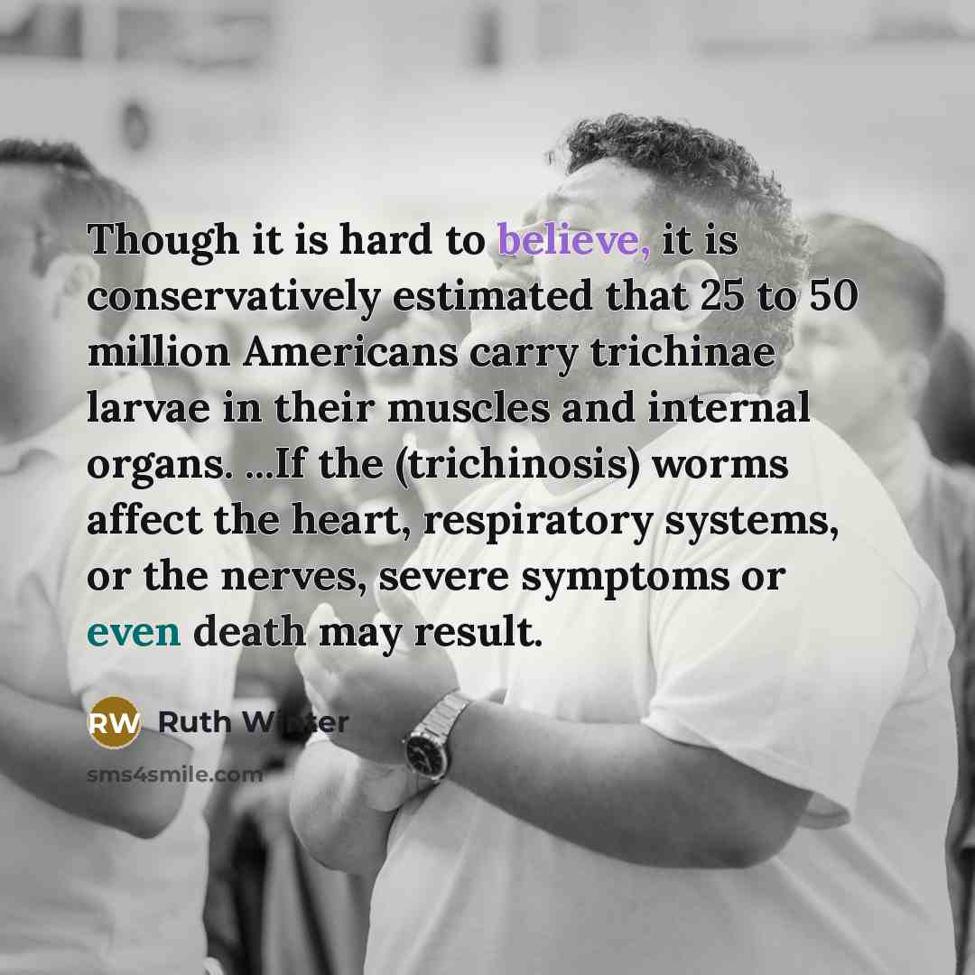 “Though it is hard to believe, it is conservatively estimated that 25 to 50 million Americans carry trichinae larvae in their muscles and internal organs. ...If the (trichinosis) worms affect the heart, respiratory systems, or the nerves, severe symptoms or even death may result.” quote by Ruth Winter