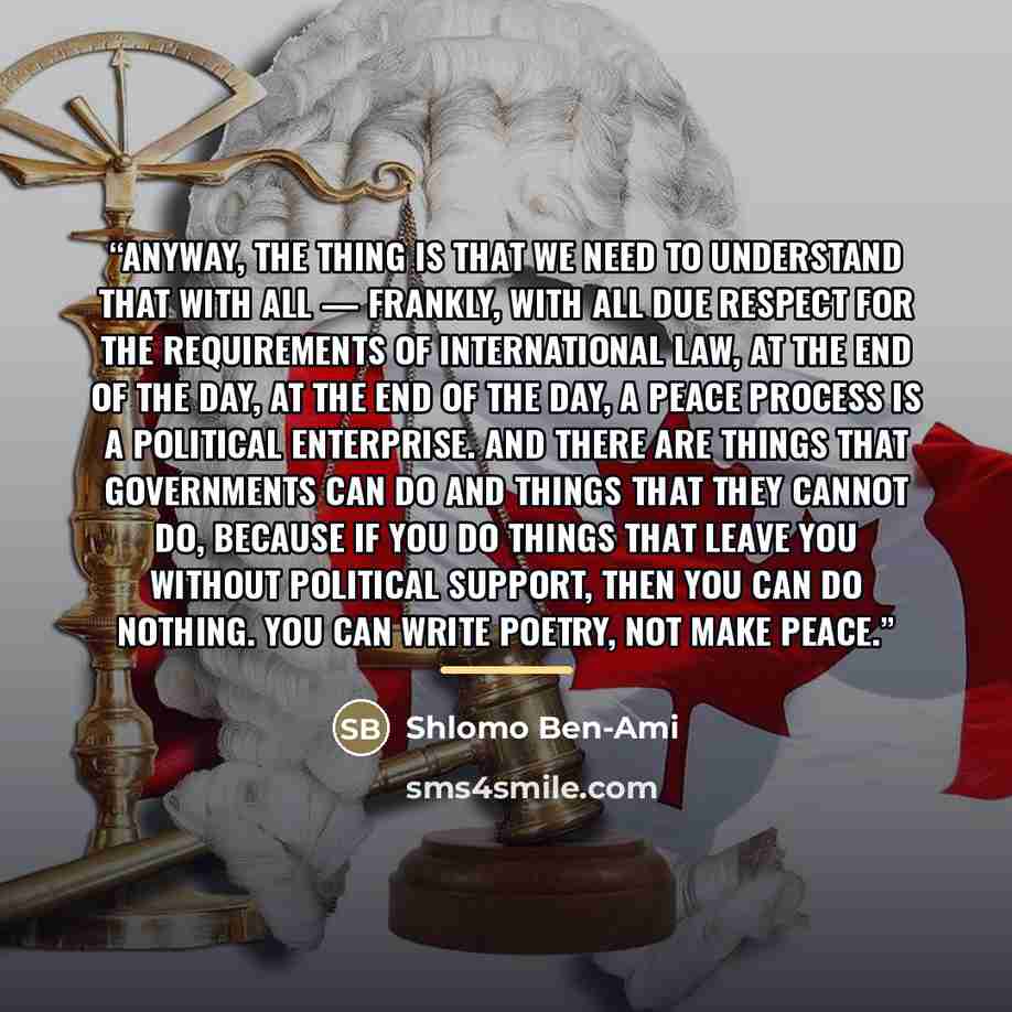 “Anyway, the thing is that we need to understand that with all — frankly, with all due respect for the requirements of international law, at the end of the day, at the end of the day, a peace process is a political enterprise. And there are things that governments can do and things that they cannot…” quote by Shlomo Ben-Ami