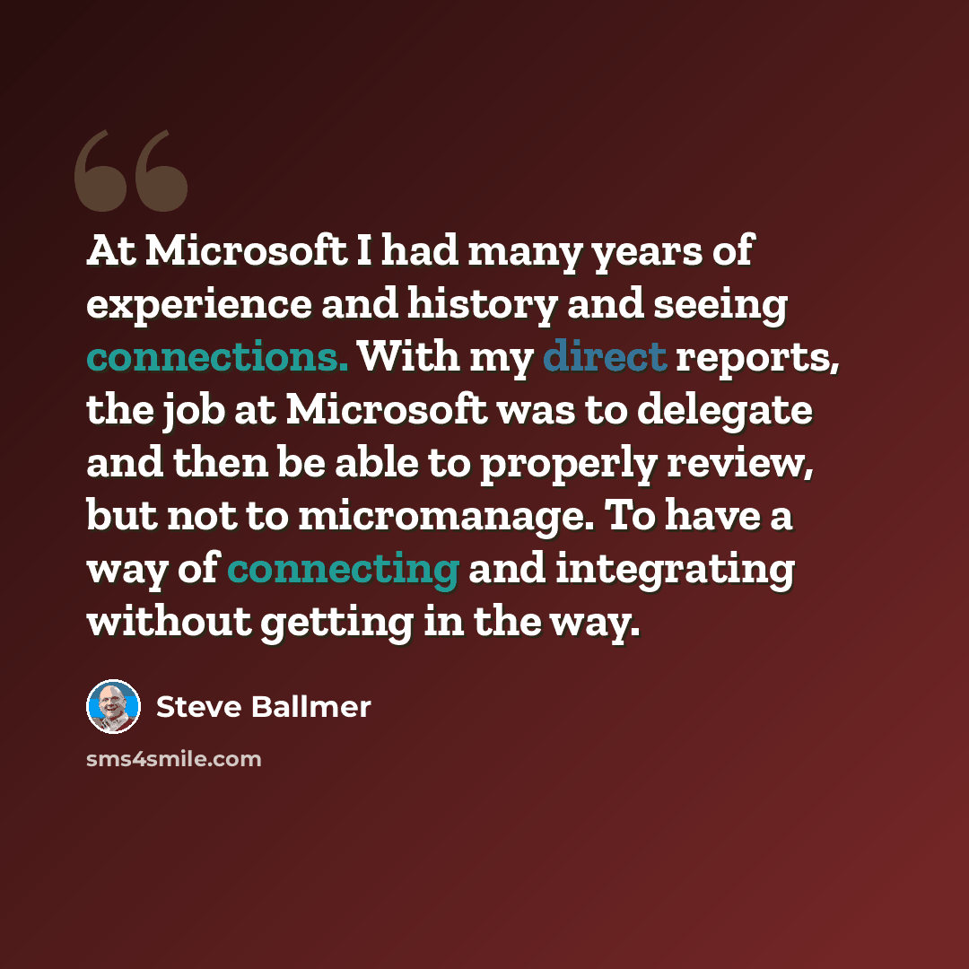 “At Microsoft I had many years of experience and history and seeing connections. With my direct reports, the job at Microsoft was to delegate and then be able to properly review, but not to micromanage. To have a way of connecting and integrating without getting in the way.” quote by Steve Ballmer