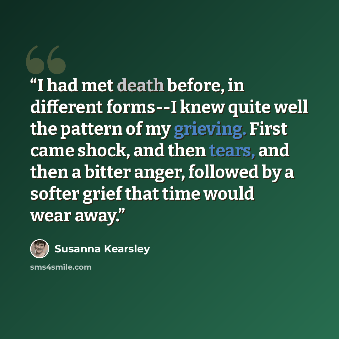 “I had met death before, in different forms--I knew quite well the pattern of my grieving. First came shock, and then tears, and then a bitter anger, followed by a softer grief that time would wear away.” quote by Susanna Kearsley