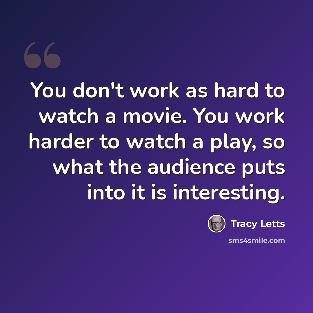 “You don't work as hard to watch a movie. You work harder to watch a play, so what the audience puts into it is interesting.” quote by Tracy Letts