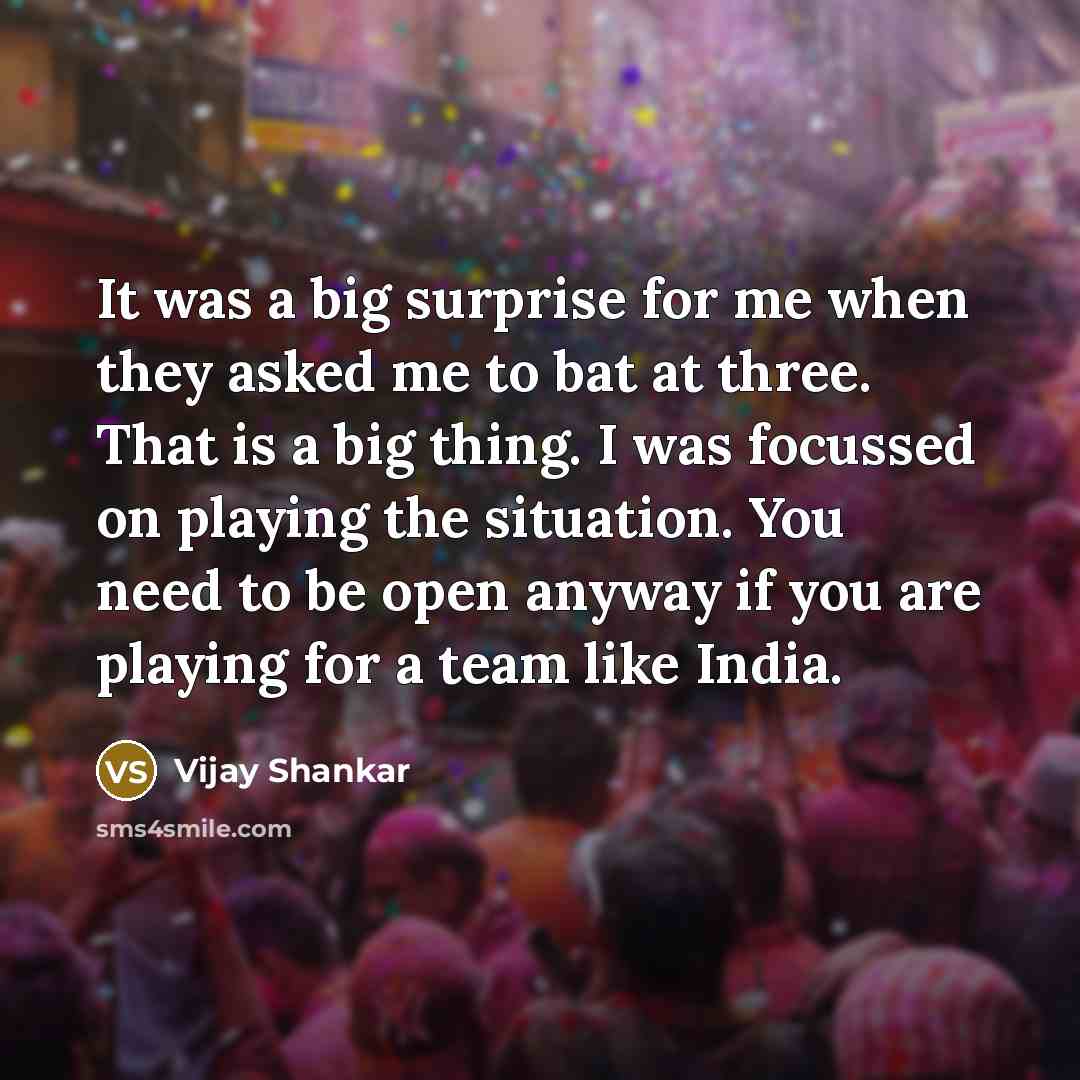 “It was a big surprise for me when they asked me to bat at three. That is a big thing. I was focussed on playing the situation. You need to be open anyway if you are playing for a team like India.” quote by Vijay Shankar