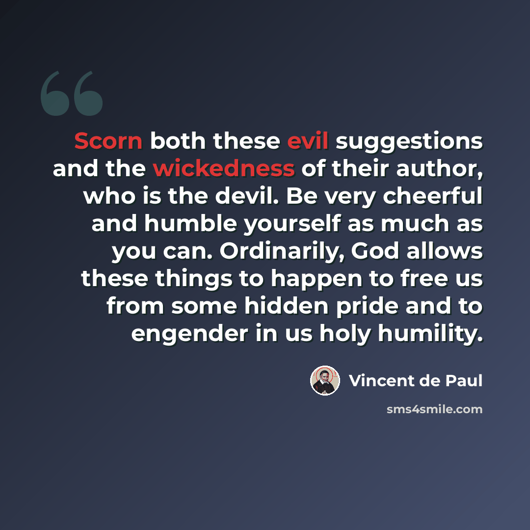 “Scorn both these evil suggestions and the wickedness of their author, who is the devil. Be very cheerful and humble yourself as much as you can. Ordinarily, God allows these things to happen to free us from some hidden pride and to engender in us holy humility.” quote by Vincent de Paul