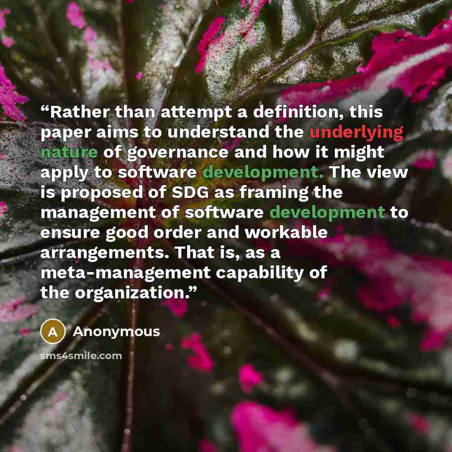 “Rather than attempt a definition, this paper aims to understand the underlying nature of governance and how it might apply to software development. The view is proposed of SDG as framing the management of software development to ensure good order and workable arrangements. That is, as a…” quote by Anonymous