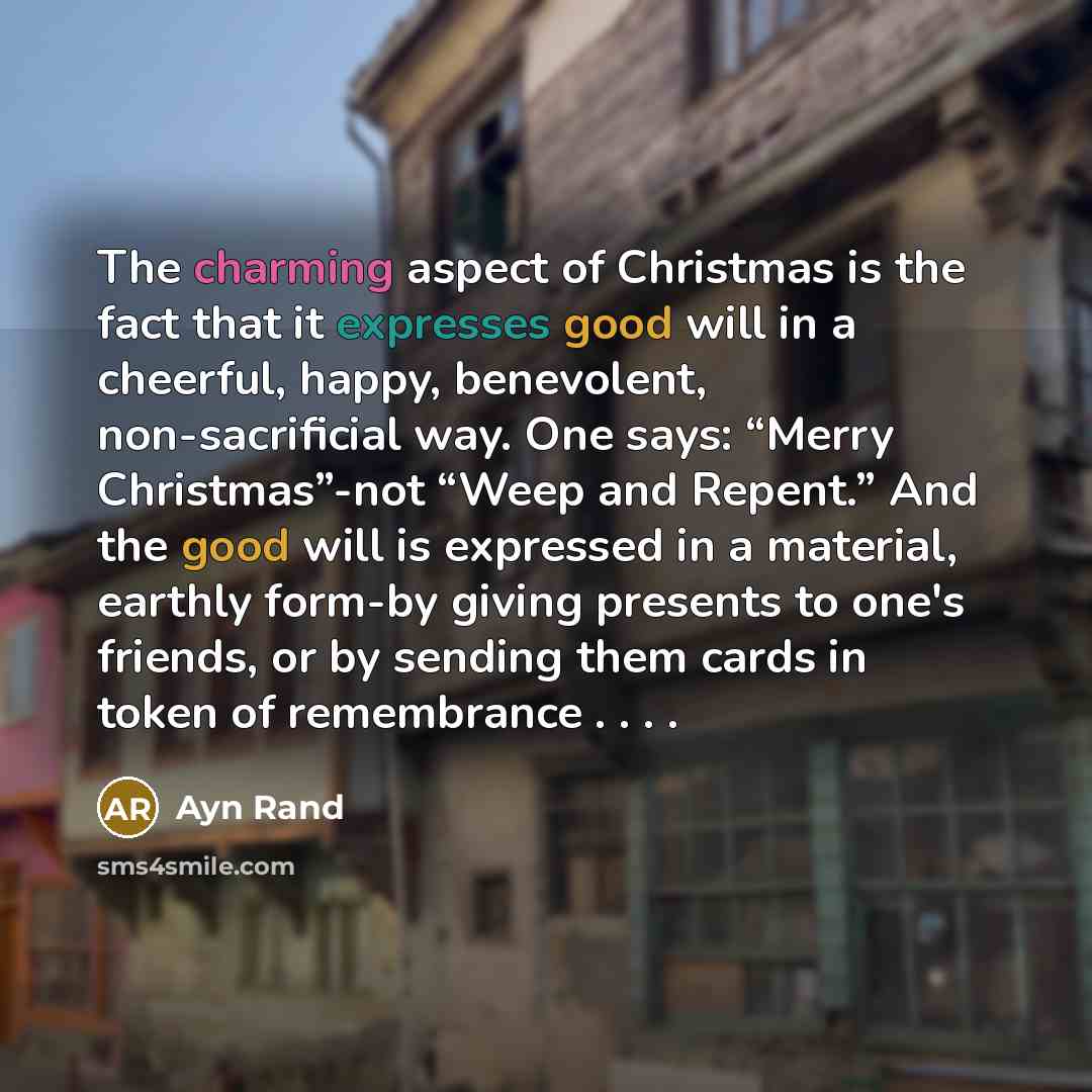 “The charming aspect of Christmas is the fact that it expresses good will in a cheerful, happy, benevolent, non-sacrificial way. One says: “Merry Christmas”-not “Weep and Repent.” And the good will is expressed in a material, earthly form-by giving presents to one's friends, or by sending them…” quote by Ayn Rand