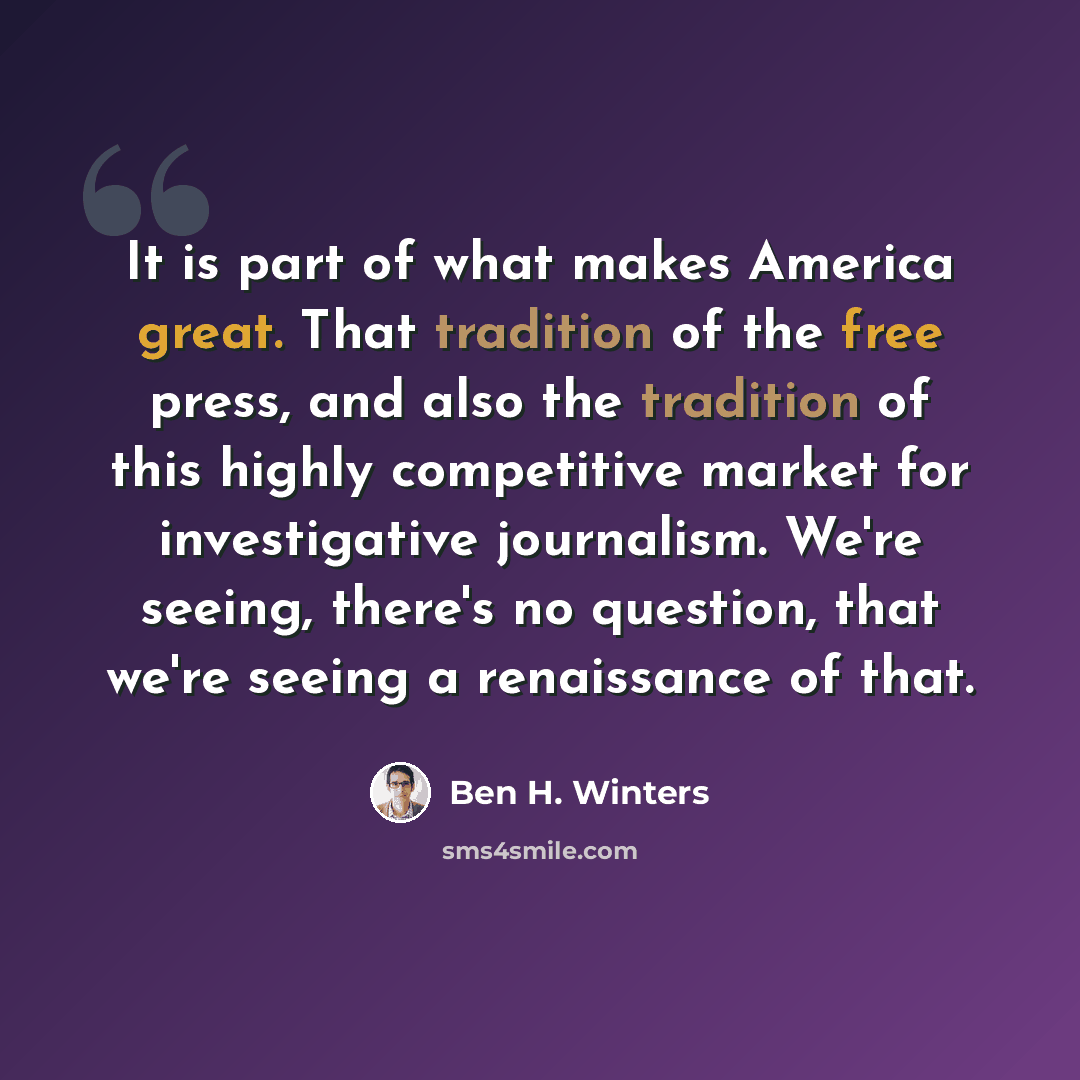 “It is part of what makes America great. That tradition of the free press, and also the tradition of this highly competitive market for investigative journalism. We're seeing, there's no question, that we're seeing a renaissance of that.” quote by Ben H. Winters
