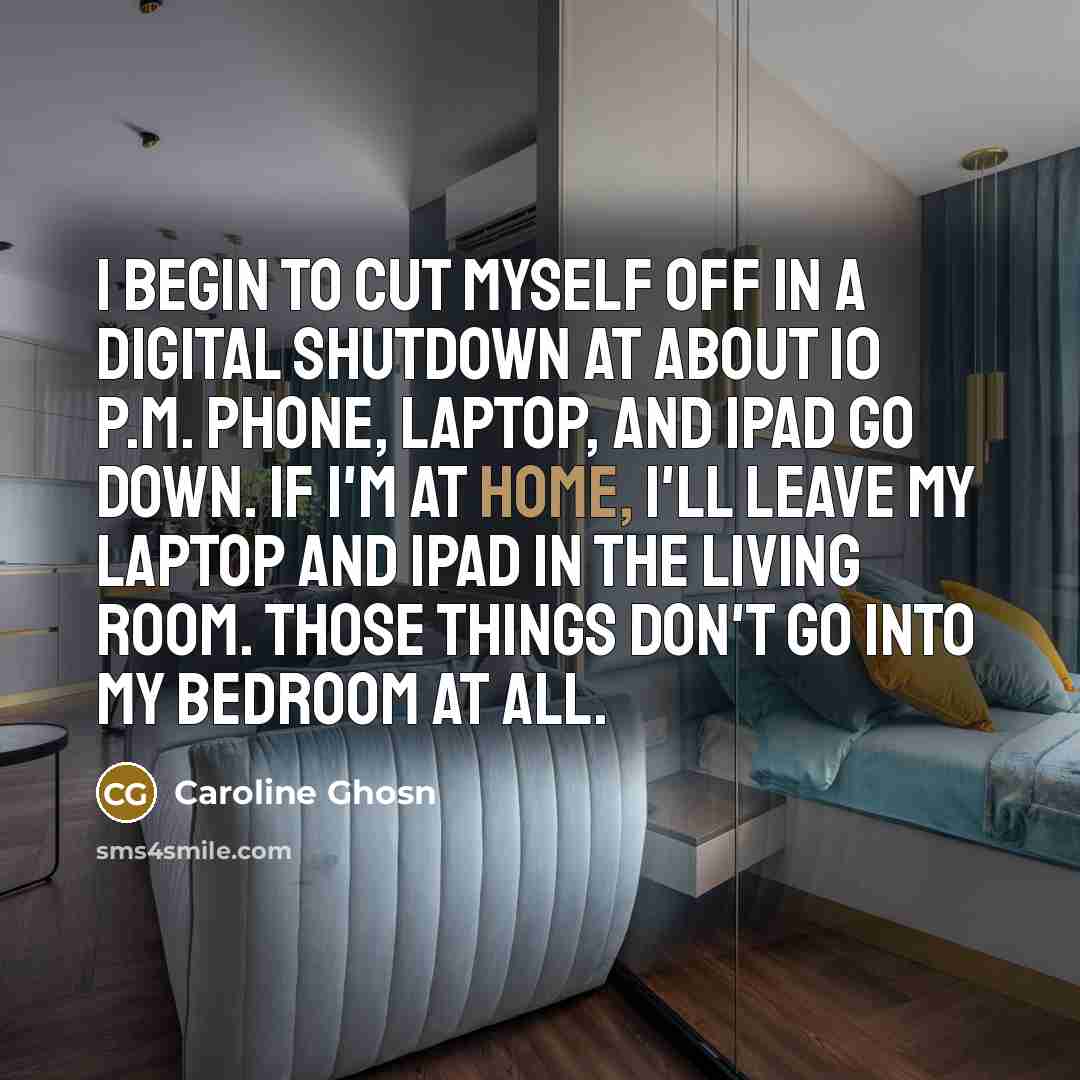 “I begin to cut myself off in a digital shutdown at about 10 P.M. Phone, laptop, and iPad go down. If I'm at home, I'll leave my laptop and iPad in the living room. Those things don't go into my bedroom at all.” quote by Caroline Ghosn