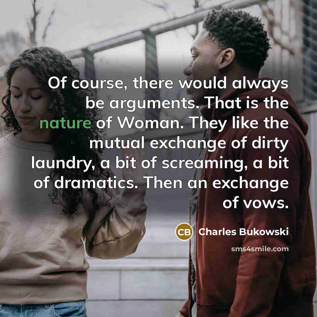 “Of course, there would always be arguments. That is the nature of Woman. They like the mutual exchange of dirty laundry, a bit of screaming, a bit of dramatics. Then an exchange of vows.” quote by Charles Bukowski