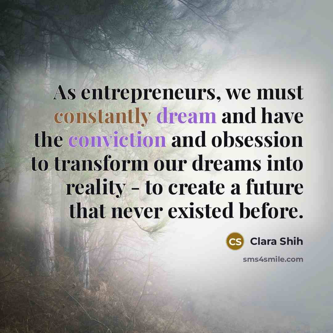 “As entrepreneurs, we must constantly dream and have the conviction and obsession to transform our dreams into reality - to create a future that never existed before.” quote by Clara Shih