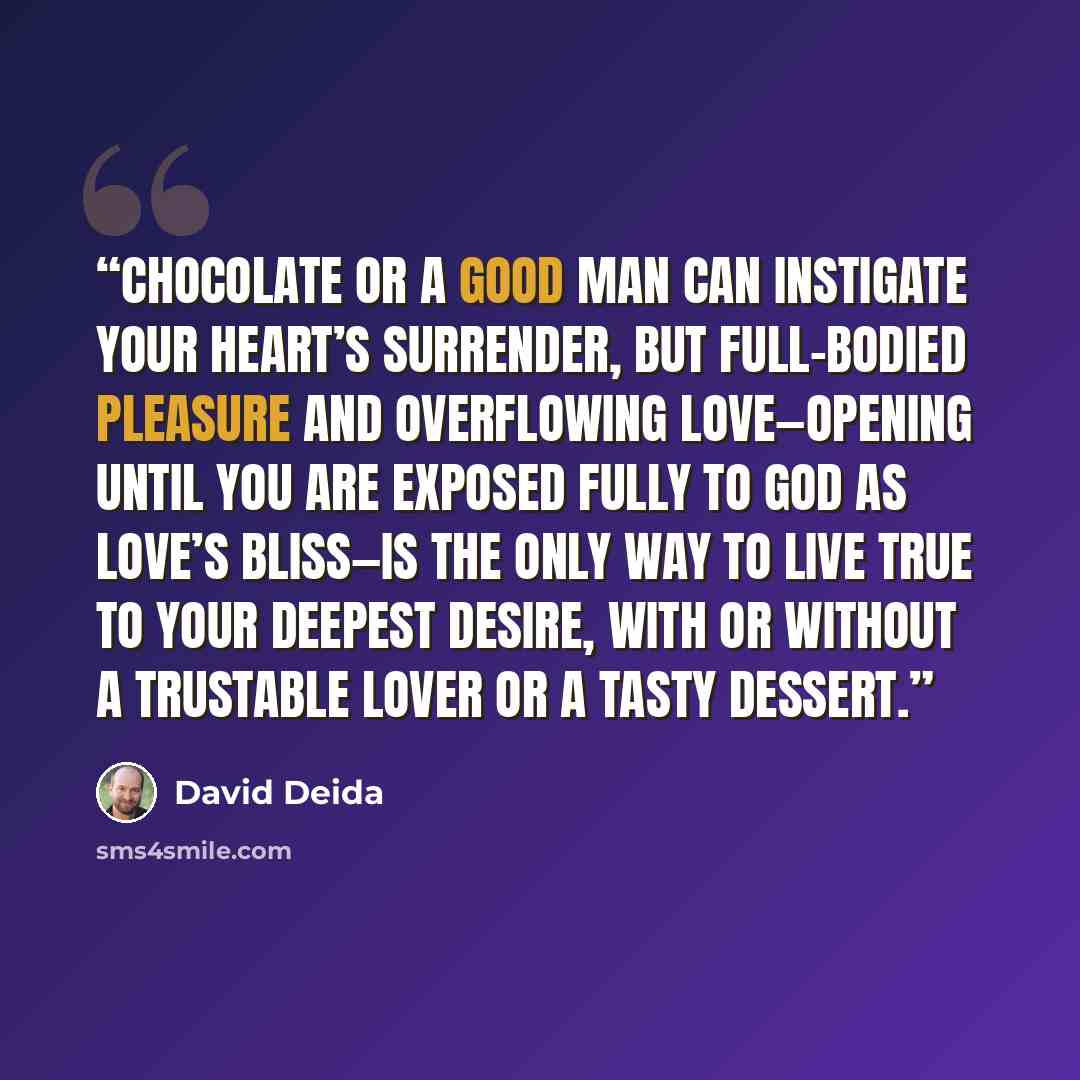 “Chocolate or a good man can instigate your heart’s surrender, but full-bodied pleasure and overflowing love—opening until you are exposed fully to God as love’s bliss—is the only way to live true to your deepest desire, with or without a trustable lover or a tasty dessert.” quote by David Deida