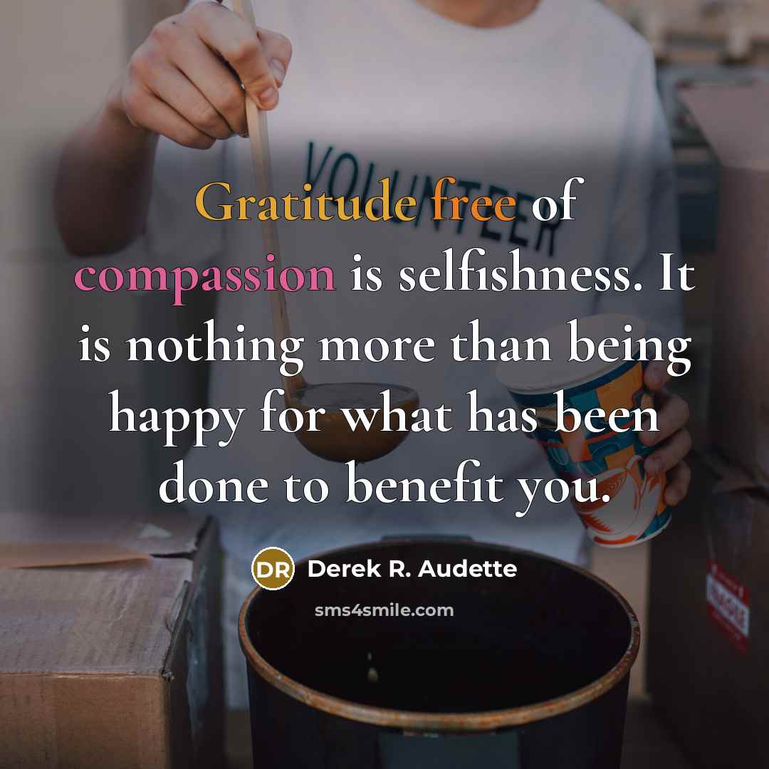 “Gratitude free of compassion is selfishness. It is nothing more than being happy for what has been done to benefit you.” quote by Derek R. Audette