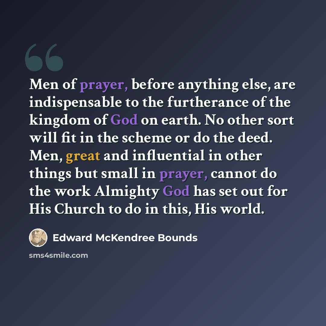 “Men of prayer, before anything else, are indispensable to the furtherance of the kingdom of God on earth. No other sort will fit in the scheme or do the deed. Men, great and influential in other things but small in prayer, cannot do the work Almighty God has set out for His Church to do in this…” quote by Edward McKendree Bounds