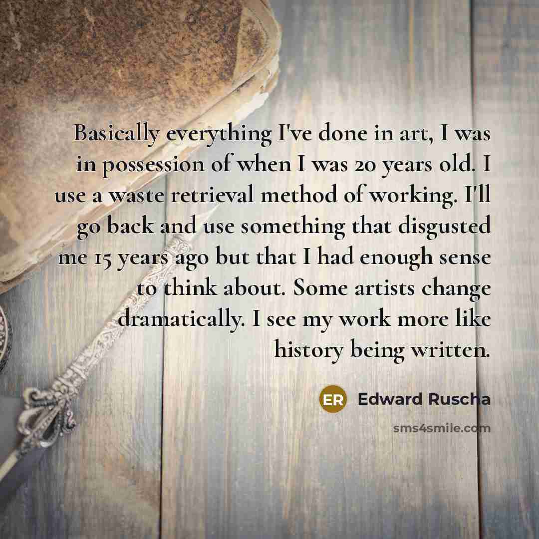 “Basically everything I've done in art, I was in possession of when I was 20 years old. I use a waste retrieval method of working. I'll go back and use something that disgusted me 15 years ago but that I had enough sense to think about. Some artists change dramatically. I see my work more like…” quote by Edward Ruscha