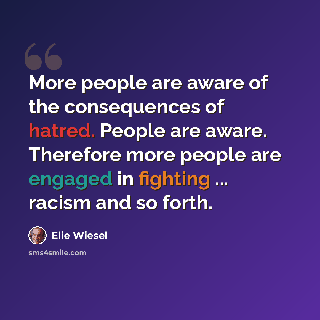 “More people are aware of the consequences of hatred. People are aware. Therefore more people are engaged in fighting ... racism and so forth.” quote by Elie Wiesel
