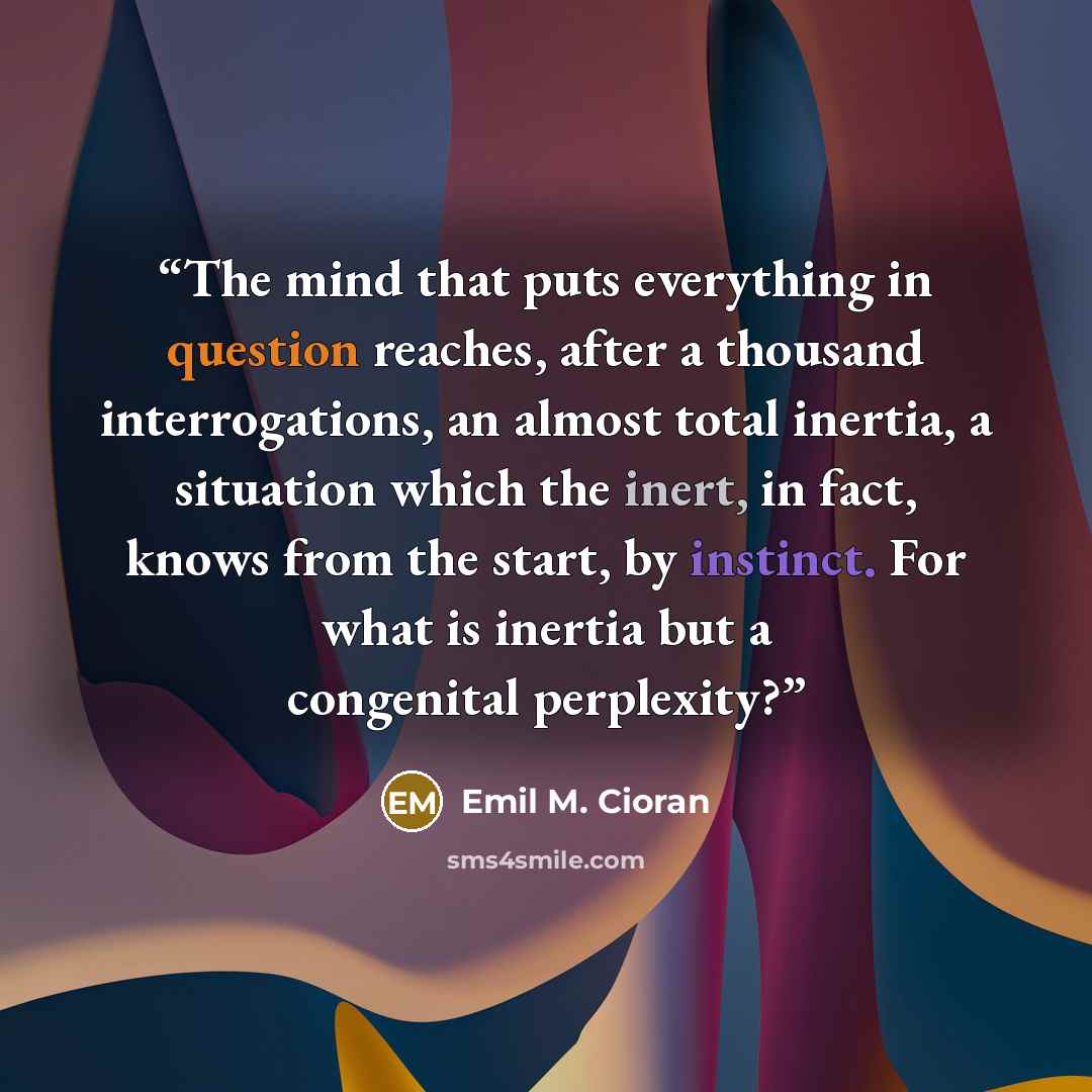 “The mind that puts everything in question reaches, after a thousand interrogations, an almost total inertia, a situation which the inert, in fact, knows from the start, by instinct. For what is inertia but a congenital perplexity?” quote by Emil M. Cioran