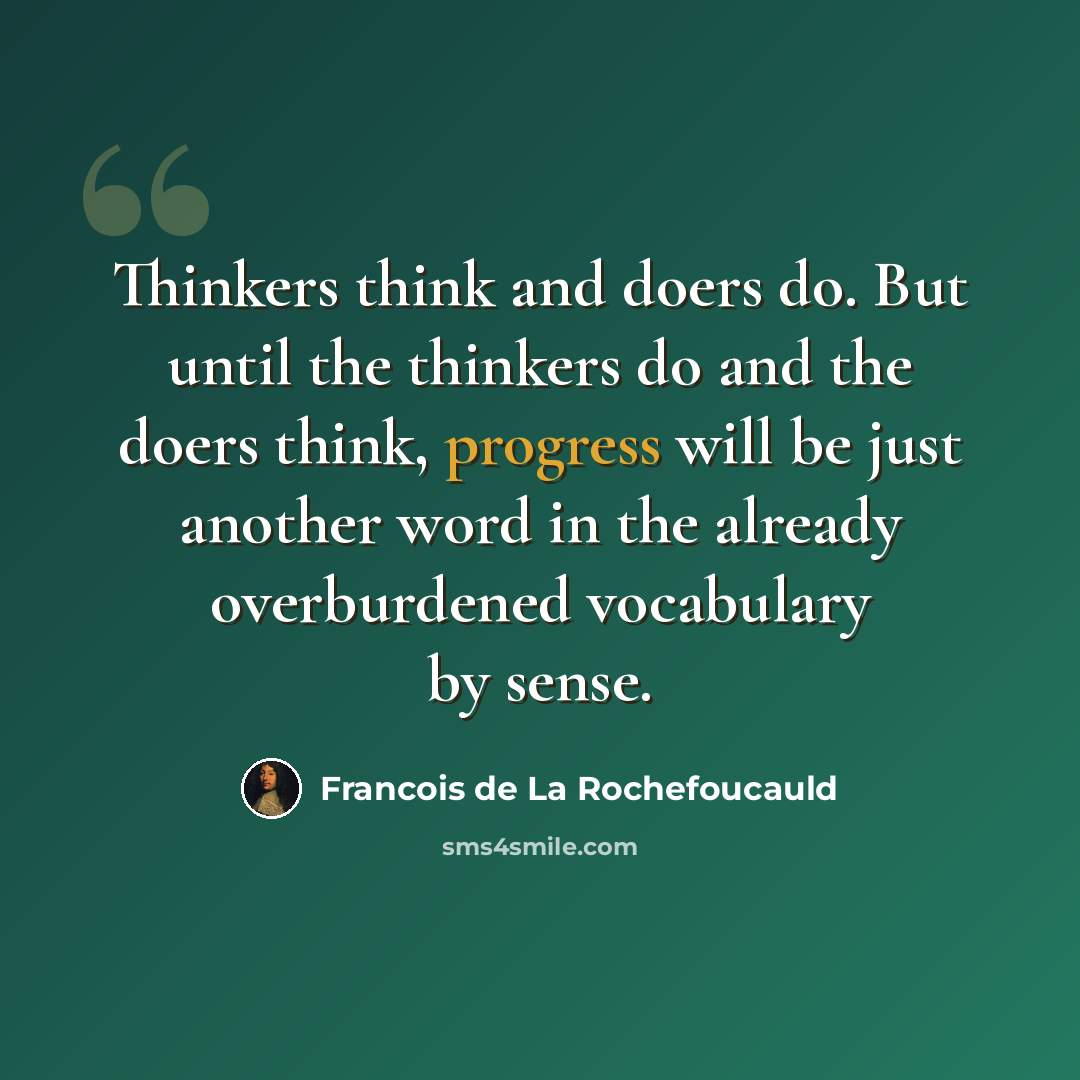 “Thinkers think and doers do. But until the thinkers do and the doers think, progress will be just another word in the already overburdened vocabulary by sense.” quote by Francois de La Rochefoucauld