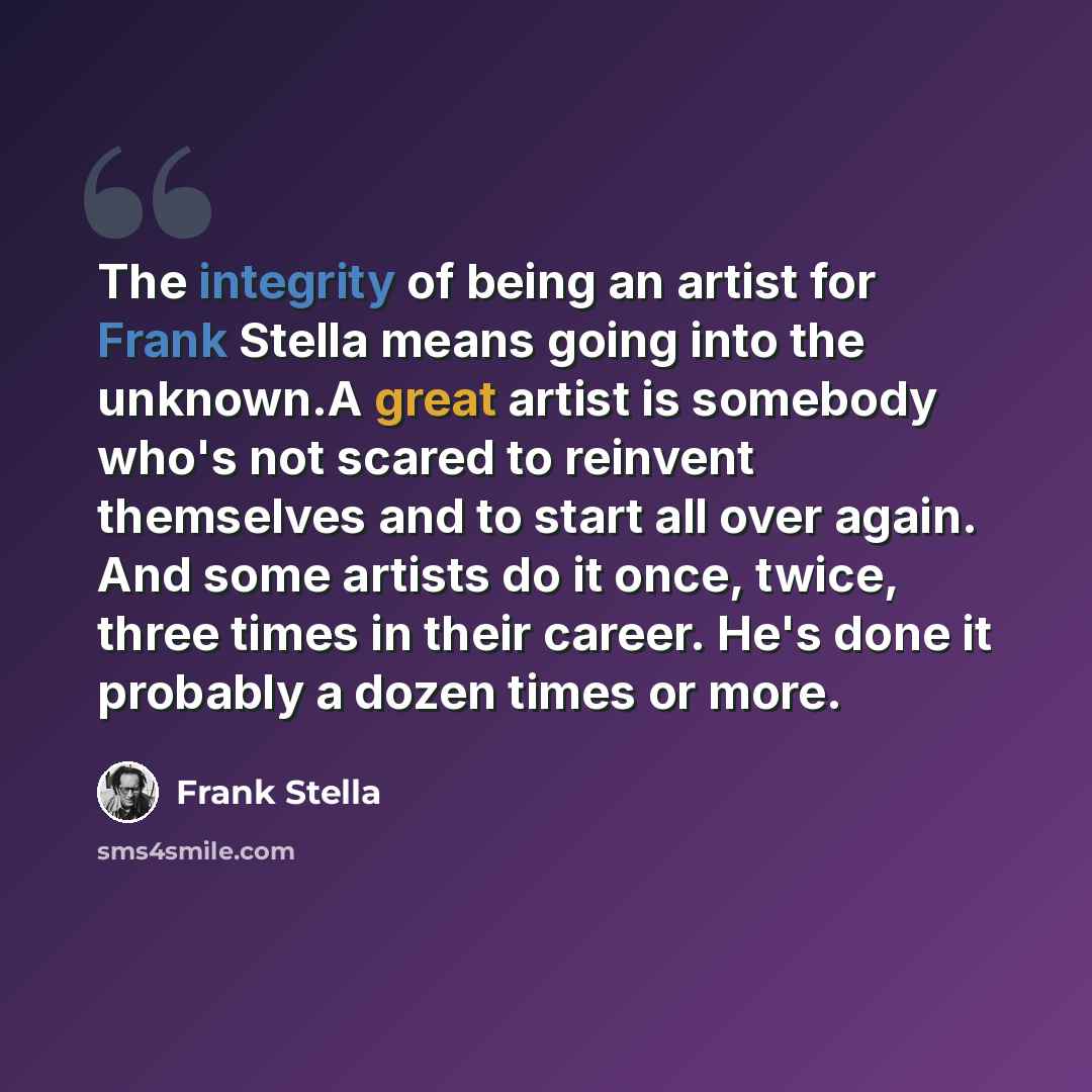 “The integrity of being an artist for Frank Stella means going into the unknown.A great artist is somebody who's not scared to reinvent themselves and to start all over again. And some artists do it once, twice, three times in their career. He's done it probably a dozen times or more.” quote by Frank Stella