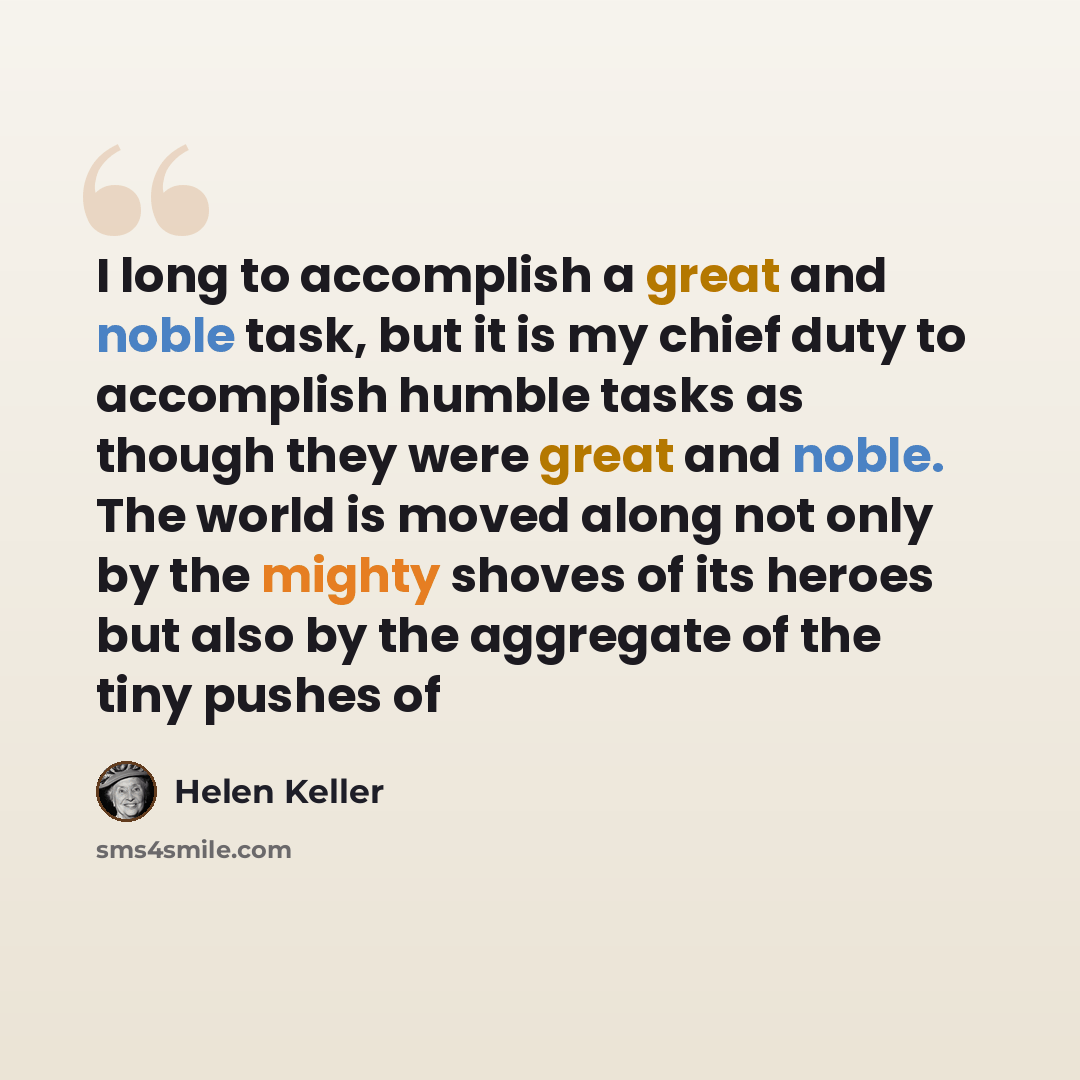 “I long to accomplish a great and noble task, but it is my chief duty to accomplish humble tasks as though they were great and noble. The world is moved along not only by the mighty shoves of its heroes but also by the aggregate of the tiny pushes of” quote by Helen Keller
