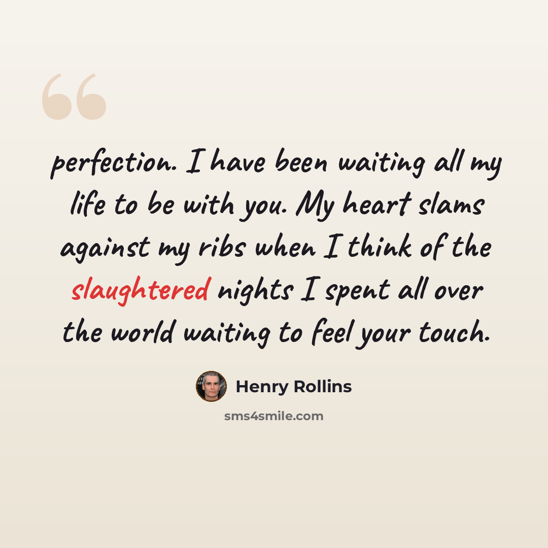 “perfection. I have been waiting all my life to be with you. My heart slams against my ribs when I think of the slaughtered nights I spent all over the world waiting to feel your touch.” quote by Henry Rollins
