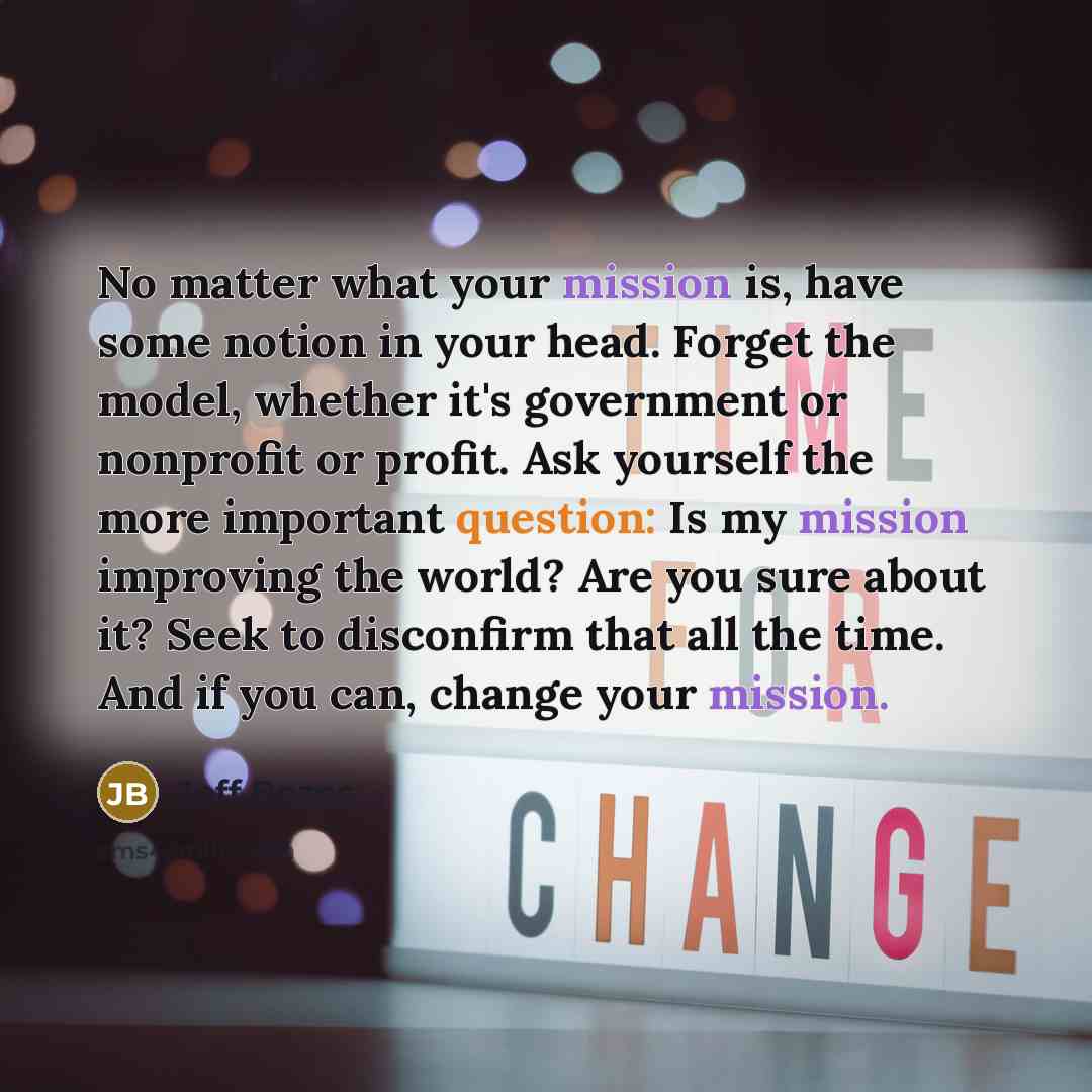 “No matter what your mission is, have some notion in your head. Forget the model, whether it's government or nonprofit or profit. Ask yourself the more important question: Is my mission improving the world? Are you sure about it? Seek to disconfirm that all the time. And if you can, change your…” quote by Jeff Bezos
