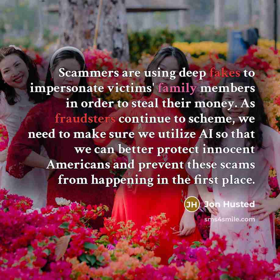 “Scammers are using deep fakes to impersonate victims' family members in order to steal their money. As fraudsters continue to scheme, we need to make sure we utilize AI so that we can better protect innocent Americans and prevent these scams from happening in the first place.” quote by Jon Husted