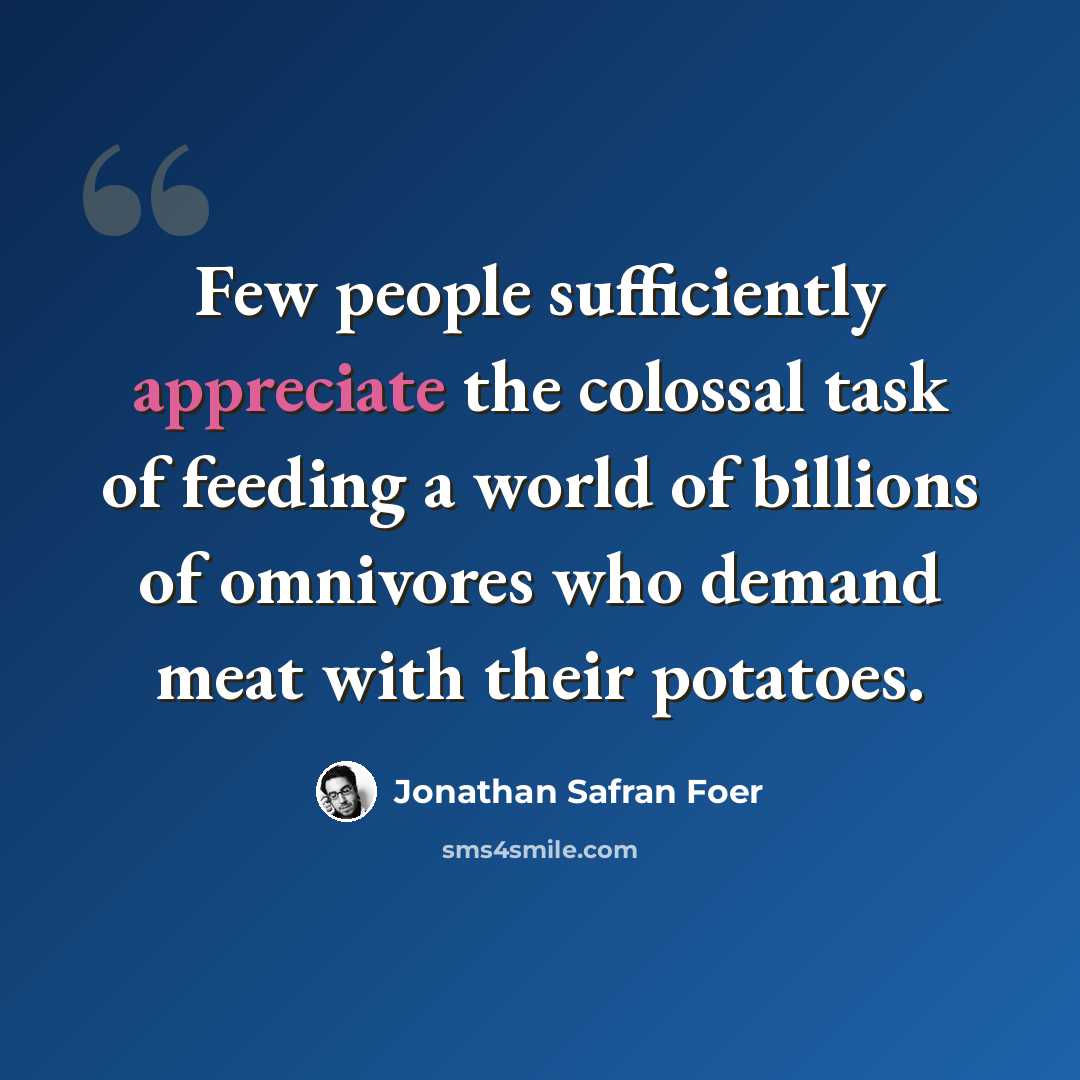 “Few people sufficiently appreciate the colossal task of feeding a world of billions of omnivores who demand meat with their potatoes.” quote by Jonathan Safran Foer