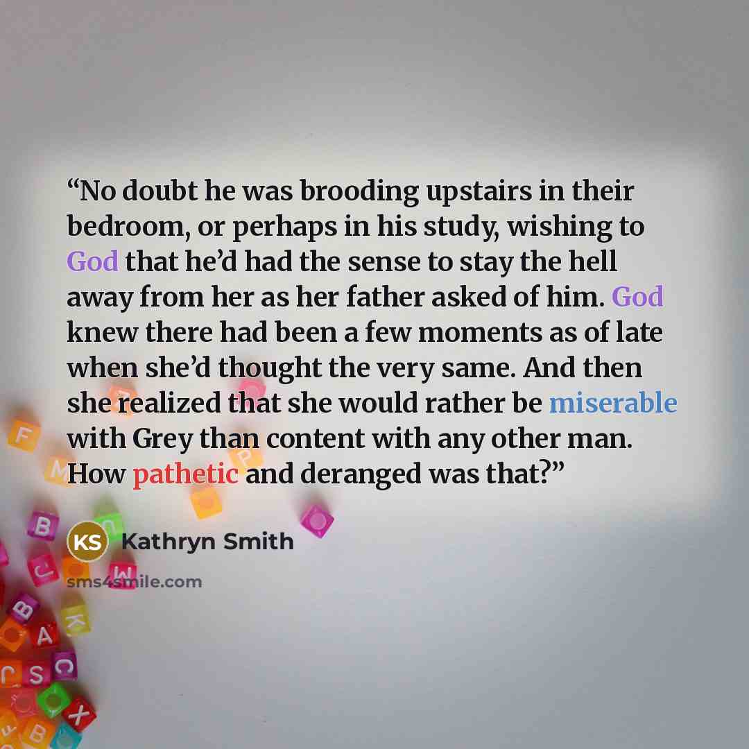 “No doubt he was brooding upstairs in their bedroom, or perhaps in his study, wishing to God that he’d had the sense to stay the hell away from her as her father asked of him. God knew there had been a few moments as of late when she’d thought the very same. And then she realized that she would…” quote by Kathryn Smith
