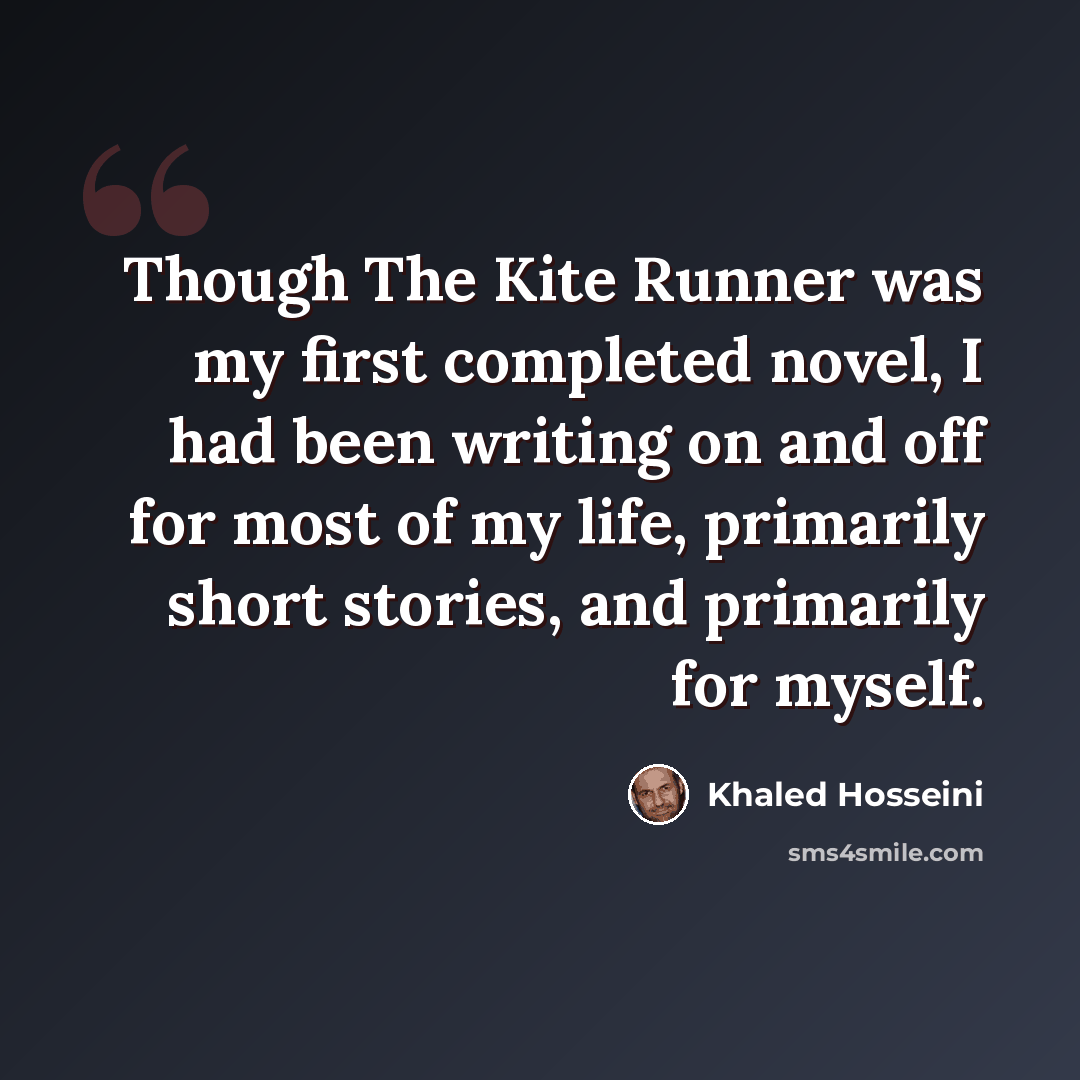 “Though The Kite Runner was my first completed novel, I had been writing on and off for most of my life, primarily short stories, and primarily for myself.” quote by Khaled Hosseini