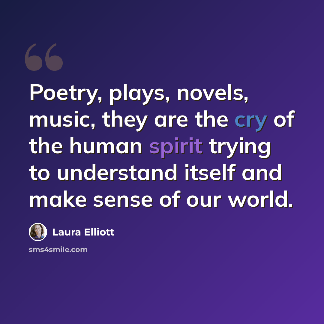 “Poetry, plays, novels, music, they are the cry of the human spirit trying to understand itself and make sense of our world.” quote by Laura Elliott