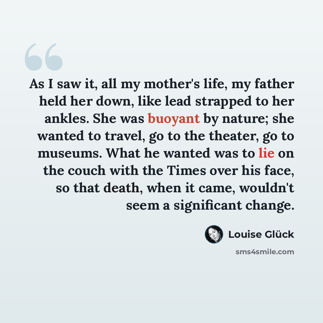 “As I saw it, all my mother's life, my father held her down, like lead strapped to her ankles. She was buoyant by nature; she wanted to travel, go to the theater, go to museums. What he wanted was to lie on the couch with the Times over his face, so that death, when it came, wouldn't seem a…” quote by Louise Glück