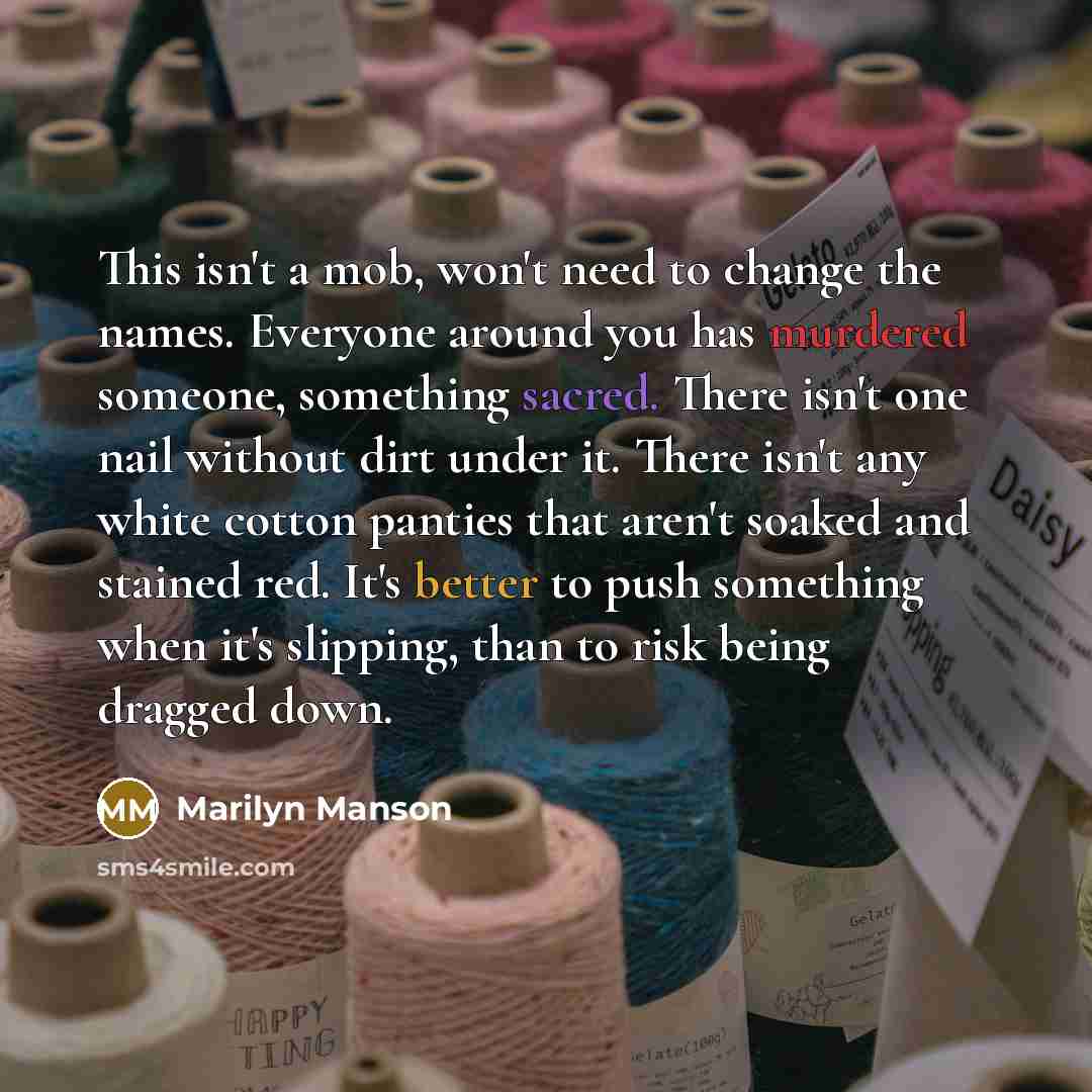 “This isn't a mob, won't need to change the names. Everyone around you has murdered someone, something sacred. There isn't one nail without dirt under it. There isn't any white cotton panties that aren't soaked and stained red. It's better to push something when it's slipping, than to risk being…” quote by Marilyn Manson