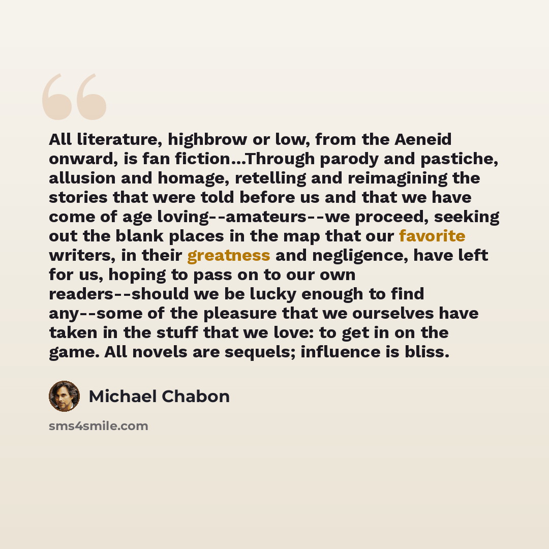“All literature, highbrow or low, from the Aeneid onward, is fan fiction…Through parody and pastiche, allusion and homage, retelling and reimagining the stories that were told before us and that we have come of age loving--amateurs--we proceed, seeking out the blank places in the map that our…” quote by Michael Chabon