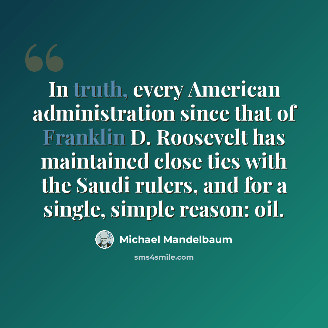 “In truth, every American administration since that of Franklin D. Roosevelt has maintained close ties with the Saudi rulers, and for a single, simple reason: oil.” quote by Michael Mandelbaum