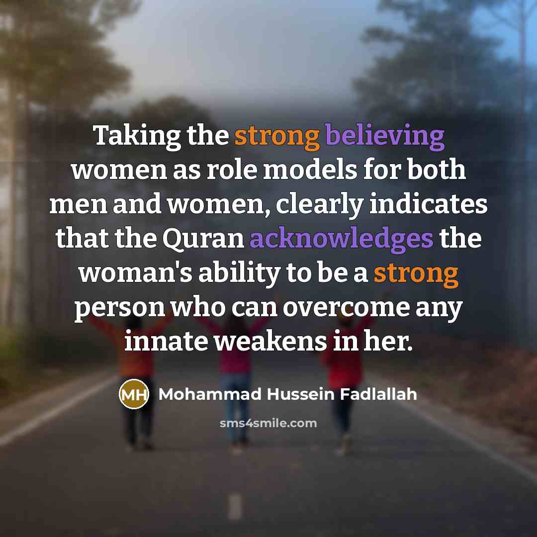 “Taking the strong believing women as role models for both men and women, clearly indicates that the Quran acknowledges the woman's ability to be a strong person who can overcome any innate weakens in her.” quote by Mohammad Hussein Fadlallah