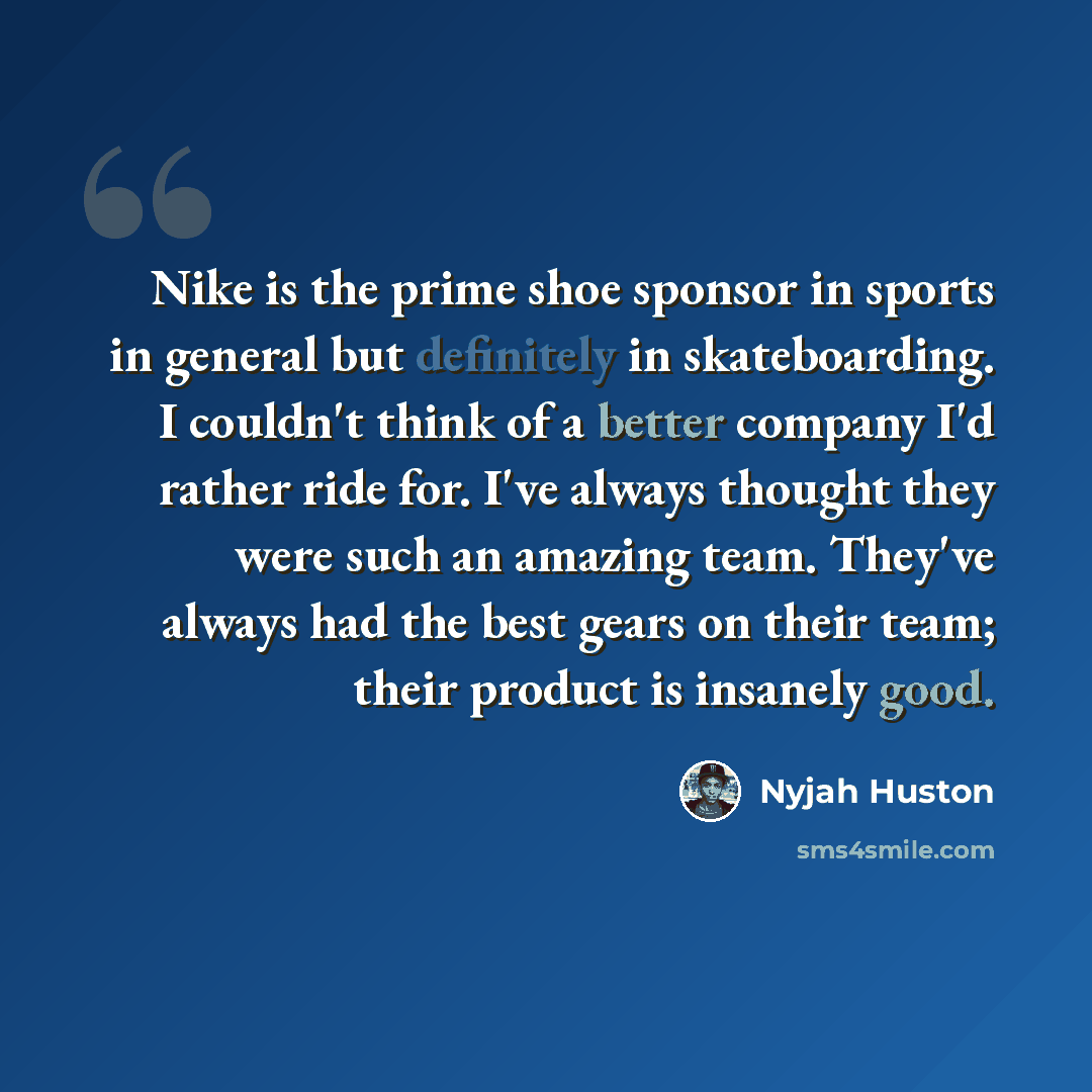“Nike is the prime shoe sponsor in sports in general but definitely in skateboarding. I couldn't think of a better company I'd rather ride for. I've always thought they were such an amazing team. They've always had the best gears on their team; their product is insanely good.” quote by Nyjah Huston