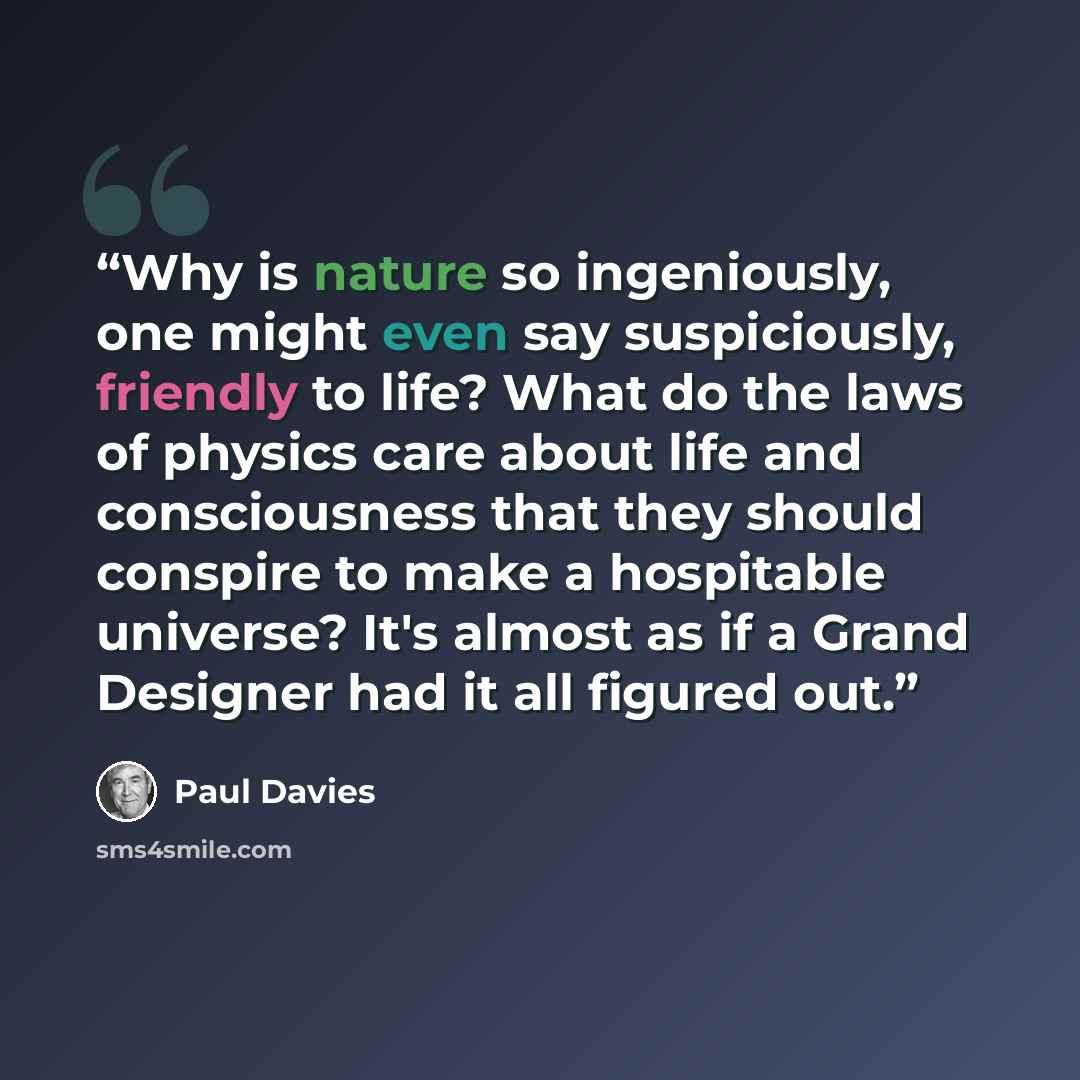 “Why is nature so ingeniously, one might even say suspiciously, friendly to life? What do the laws of physics care about life and consciousness that they should conspire to make a hospitable universe? It's almost as if a Grand Designer had it all figured out.” quote by Paul Davies