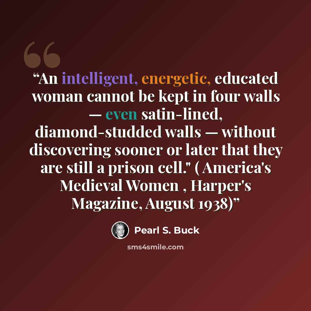 “An intelligent, energetic, educated woman cannot be kept in four walls — even satin-lined, diamond-studded walls — without discovering sooner or later that they are still a prison cell." ( America's Medieval Women , Harper's Magazine, August 1938)” quote by Pearl S. Buck