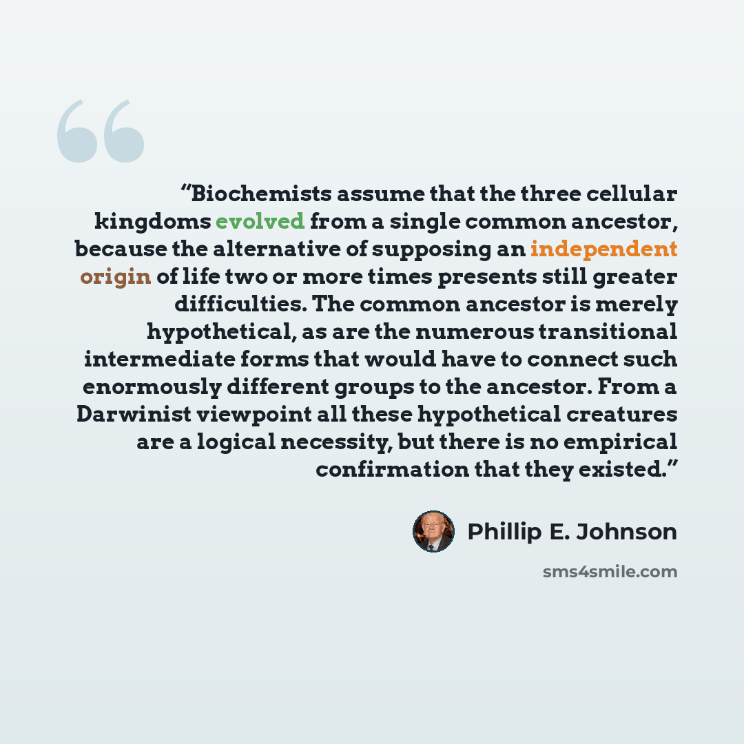 “Biochemists assume that the three cellular kingdoms evolved from a single common ancestor, because the alternative of supposing an independent origin of life two or more times presents still greater difficulties. The common ancestor is merely hypothetical, as are the numerous transitional…” quote by Phillip E. Johnson