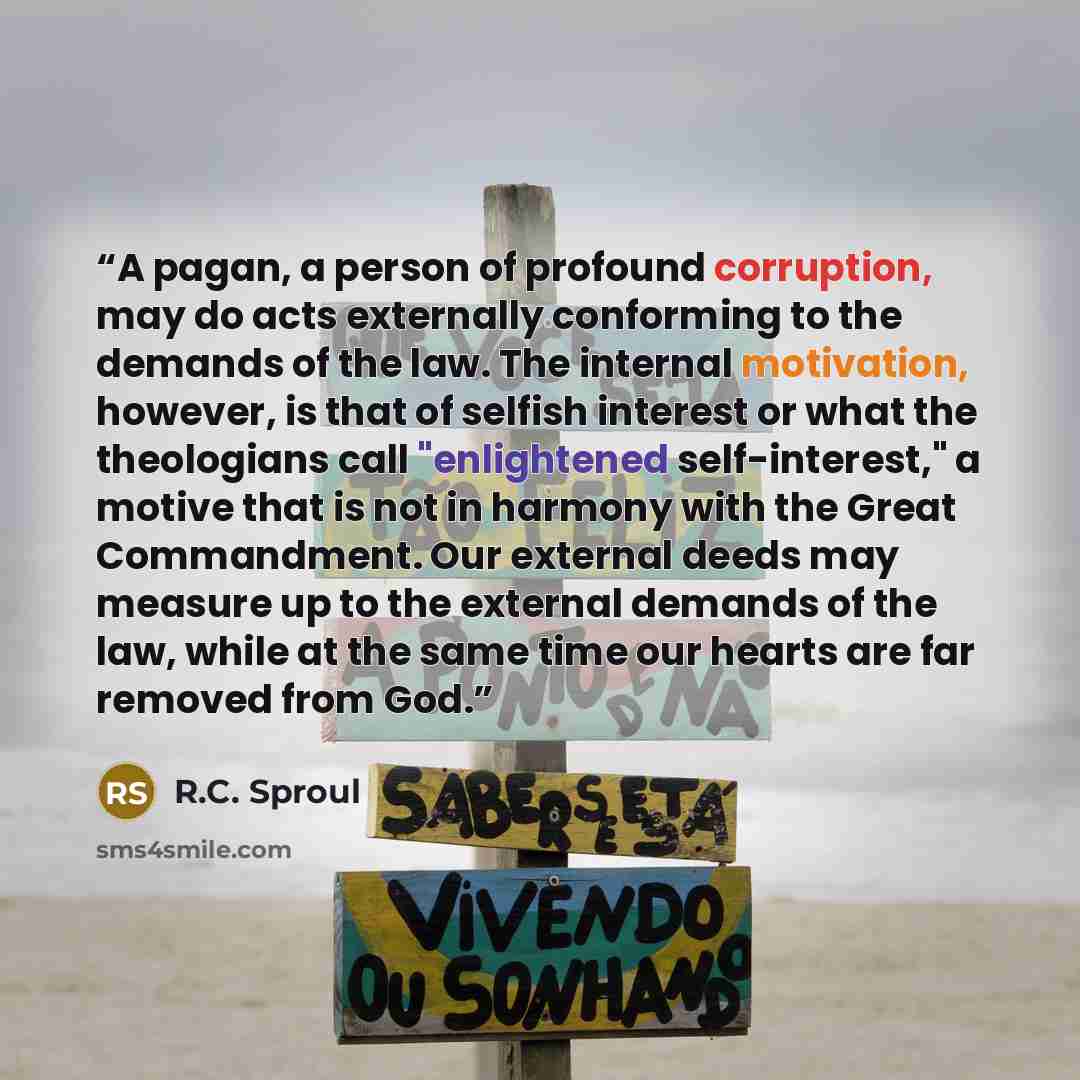“A pagan, a person of profound corruption, may do acts externally conforming to the demands of the law. The internal motivation, however, is that of selfish interest or what the theologians call "enlightened self-interest," a motive that is not in harmony with the Great Commandment. Our external…” quote by R.C. Sproul