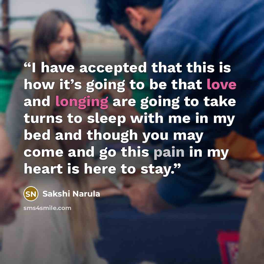 “I have accepted that this is how it’s going to be that love and longing are going to take turns to sleep with me in my bed and though you may come and go this pain in my heart is here to stay.” quote by Sakshi Narula