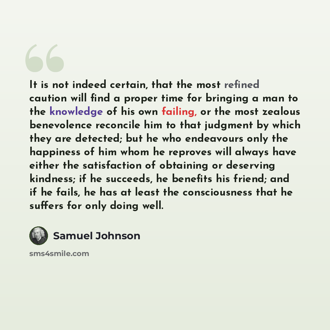 “It is not indeed certain, that the most refined caution will find a proper time for bringing a man to the knowledge of his own failing, or the most zealous benevolence reconcile him to that judgment by which they are detected; but he who endeavours only the happiness of him whom he reproves will…” quote by Samuel Johnson