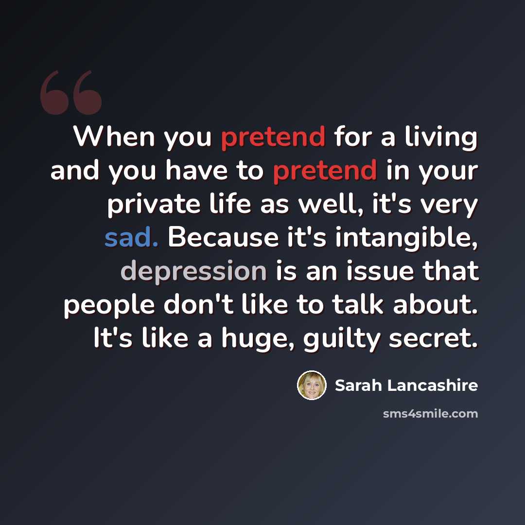 “When you pretend for a living and you have to pretend in your private life as well, it's very sad. Because it's intangible, depression is an issue that people don't like to talk about. It's like a huge, guilty secret.” quote by Sarah Lancashire