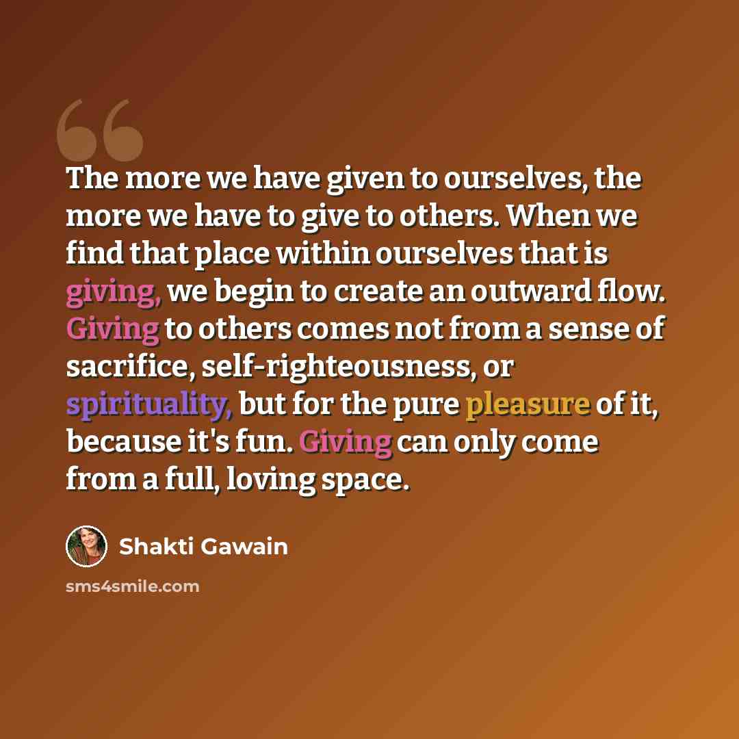 “The more we have given to ourselves, the more we have to give to others. When we find that place within ourselves that is giving, we begin to create an outward flow. Giving to others comes not from a sense of sacrifice, self-righteousness, or spirituality, but for the pure pleasure of it, because…” quote by Shakti Gawain
